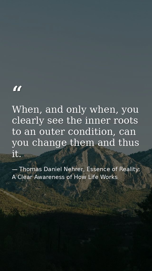 When, and only when, you clearly see the inner roots to an outer condition, can you change them and thus it. — Thomas Daniel Nehrer, Essence of Reality: A Clear Awareness of How Life Works