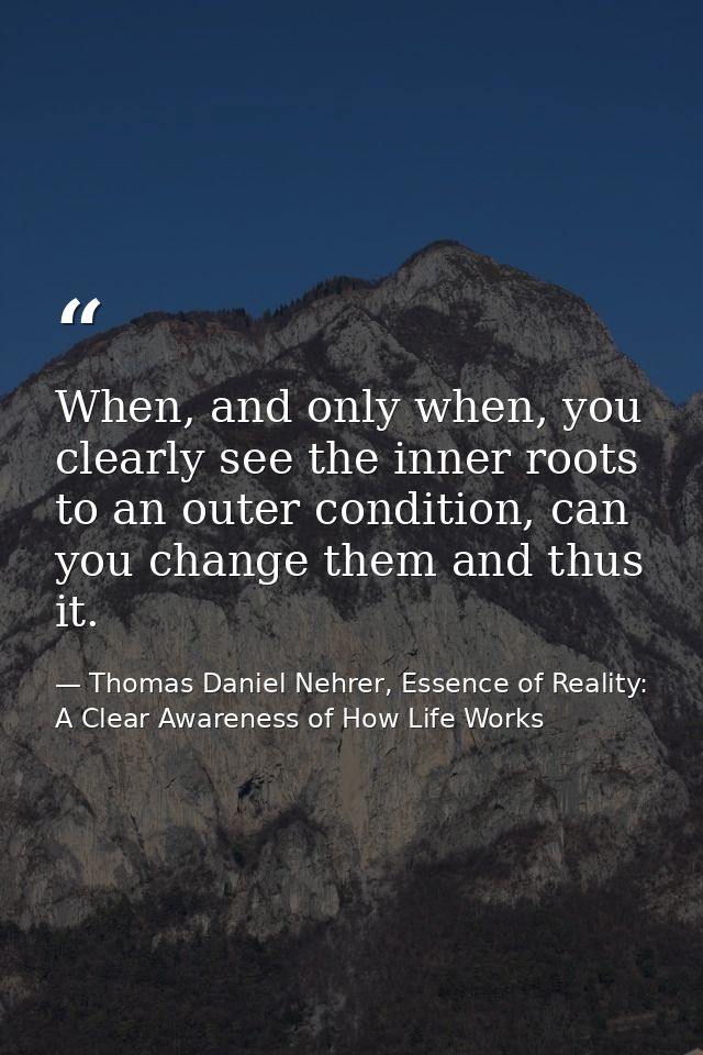 When, and only when, you clearly see the inner roots to an outer condition, can you change them and thus it. — Thomas Daniel Nehrer, Essence of Reality: A Clear Awareness of How Life Works