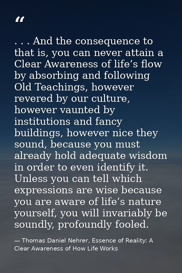 . . . And the consequence to that is, you can never attain a Clear Awareness of life’s flow by absorbing and following O — Thomas Daniel Nehrer, Essence of Reality: A Clear Awareness of How Life Works