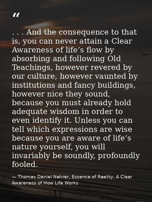 . . . And the consequence to that is, you can never attain a Clear Awareness of life’s flow by absorbing and following O — Thomas Daniel Nehrer, Essence of Reality: A Clear Awareness of How Life Works
