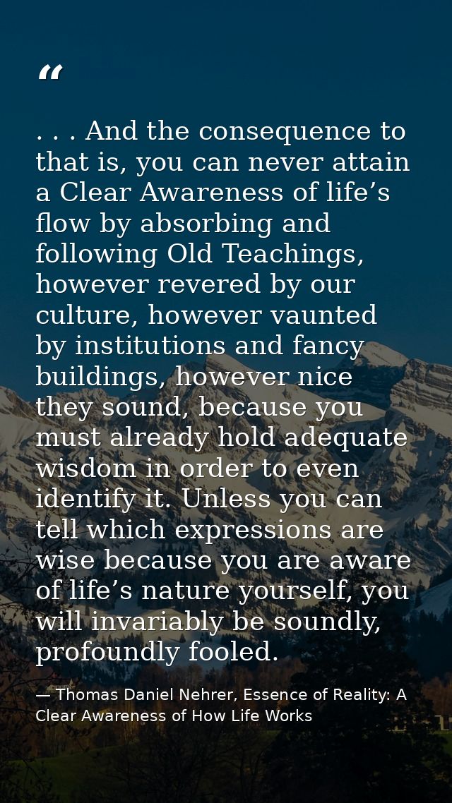 . . . And the consequence to that is, you can never attain a Clear Awareness of life’s flow by absorbing and following O — Thomas Daniel Nehrer, Essence of Reality: A Clear Awareness of How Life Works