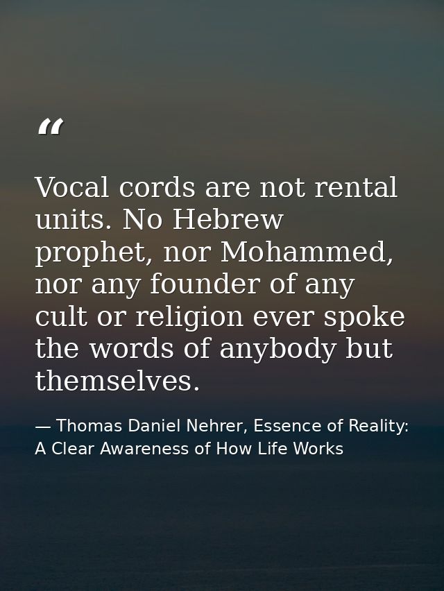 Vocal cords are not rental units. No Hebrew prophet, nor Mohammed, nor any founder of any cult or religion ever spoke th — Thomas Daniel Nehrer, Essence of Reality: A Clear Awareness of How Life Works