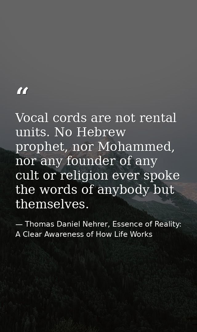 Vocal cords are not rental units. No Hebrew prophet, nor Mohammed, nor any founder of any cult or religion ever spoke th — Thomas Daniel Nehrer, Essence of Reality: A Clear Awareness of How Life Works