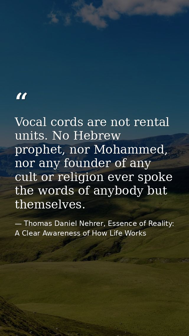 Vocal cords are not rental units. No Hebrew prophet, nor Mohammed, nor any founder of any cult or religion ever spoke th — Thomas Daniel Nehrer, Essence of Reality: A Clear Awareness of How Life Works