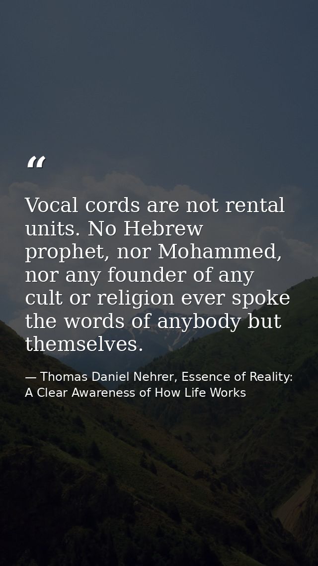 Vocal cords are not rental units. No Hebrew prophet, nor Mohammed, nor any founder of any cult or religion ever spoke th — Thomas Daniel Nehrer, Essence of Reality: A Clear Awareness of How Life Works