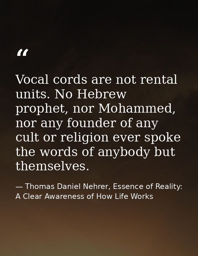 Vocal cords are not rental units. No Hebrew prophet, nor Mohammed, nor any founder of any cult or religion ever spoke th — Thomas Daniel Nehrer, Essence of Reality: A Clear Awareness of How Life Works