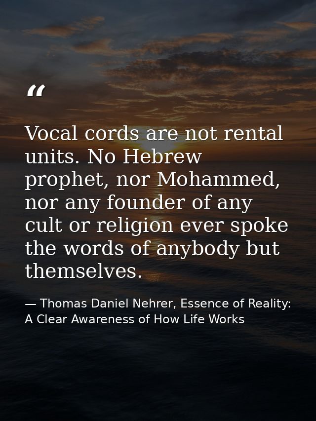 Vocal cords are not rental units. No Hebrew prophet, nor Mohammed, nor any founder of any cult or religion ever spoke th — Thomas Daniel Nehrer, Essence of Reality: A Clear Awareness of How Life Works
