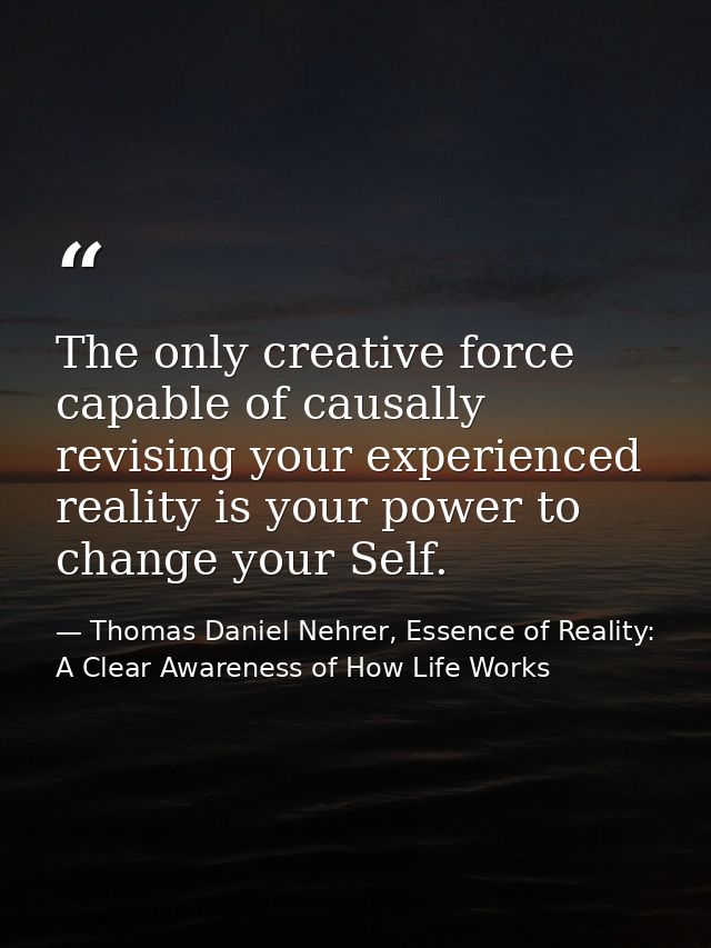 The only creative force capable of causally revising your experienced reality is your power to change your Self. — Thomas Daniel Nehrer, Essence of Reality: A Clear Awareness of How Life Works
