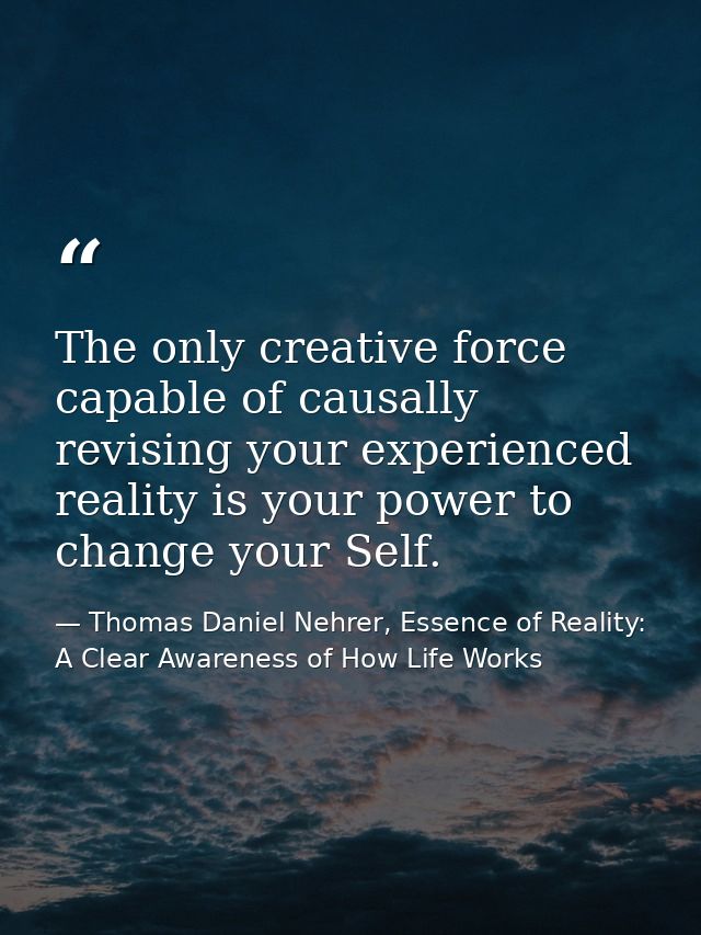 The only creative force capable of causally revising your experienced reality is your power to change your Self. — Thomas Daniel Nehrer, Essence of Reality: A Clear Awareness of How Life Works
