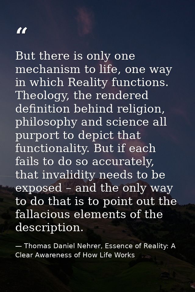 But there is only one mechanism to life, one way in which Reality functions. Theology, the rendered definition behind re — Thomas Daniel Nehrer, Essence of Reality: A Clear Awareness of How Life Works