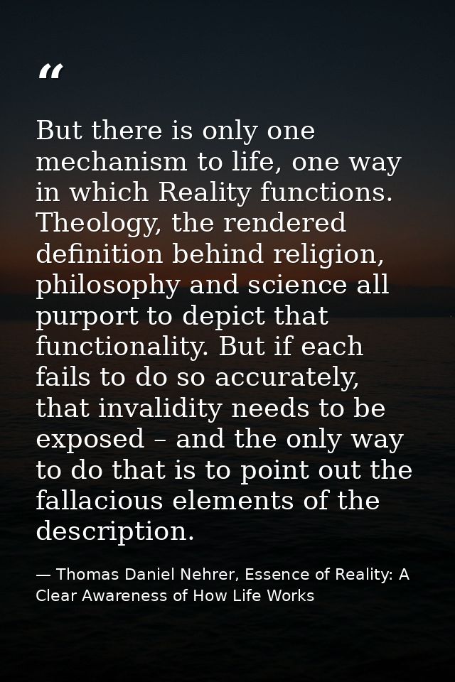 But there is only one mechanism to life, one way in which Reality functions. Theology, the rendered definition behind re — Thomas Daniel Nehrer, Essence of Reality: A Clear Awareness of How Life Works