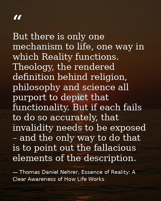 But there is only one mechanism to life, one way in which Reality functions. Theology, the rendered definition behind re — Thomas Daniel Nehrer, Essence of Reality: A Clear Awareness of How Life Works