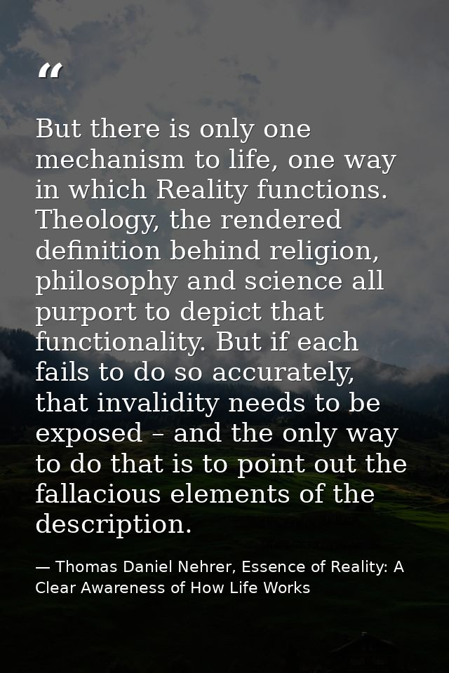 But there is only one mechanism to life, one way in which Reality functions. Theology, the rendered definition behind re — Thomas Daniel Nehrer, Essence of Reality: A Clear Awareness of How Life Works