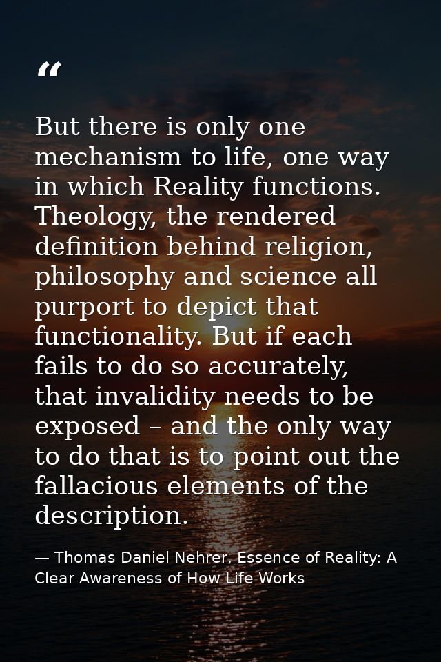 But there is only one mechanism to life, one way in which Reality functions. Theology, the rendered definition behind re — Thomas Daniel Nehrer, Essence of Reality: A Clear Awareness of How Life Works