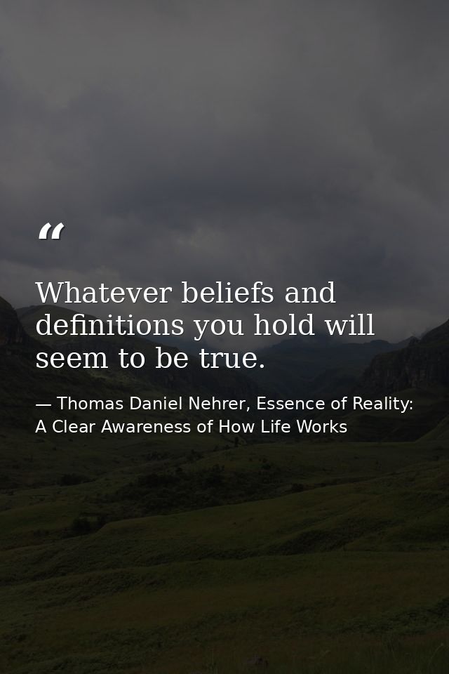 Whatever beliefs and definitions you hold will seem to be true. — Thomas Daniel Nehrer, Essence of Reality: A Clear Awareness of How Life Works