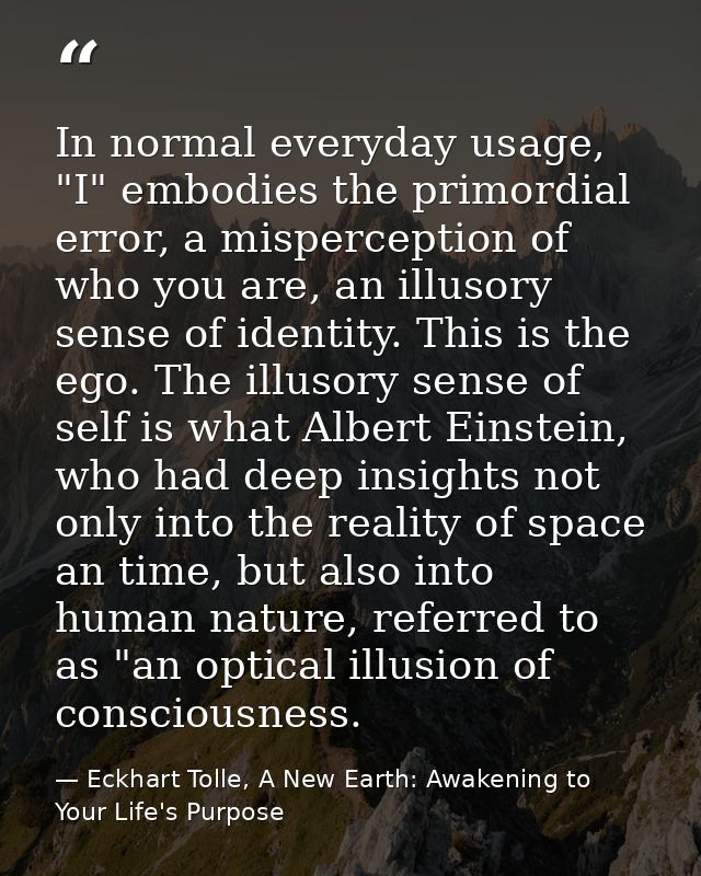 In normal everyday usage, "I" embodies the primordial error, a misperception of who you are, an illusory sense of identi — Eckhart Tolle, A New Earth: Awakening to Your Life's Purpose