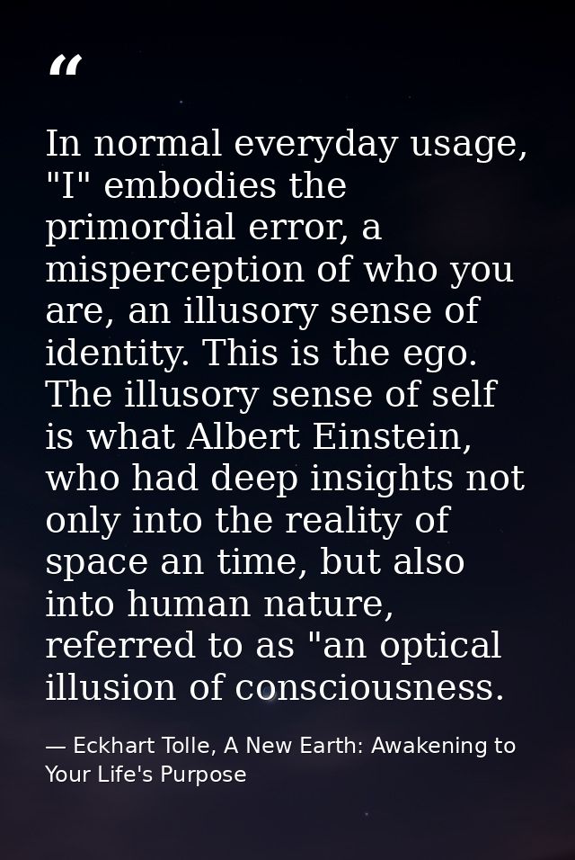 In normal everyday usage, "I" embodies the primordial error, a misperception of who you are, an illusory sense of identi — Eckhart Tolle, A New Earth: Awakening to Your Life's Purpose