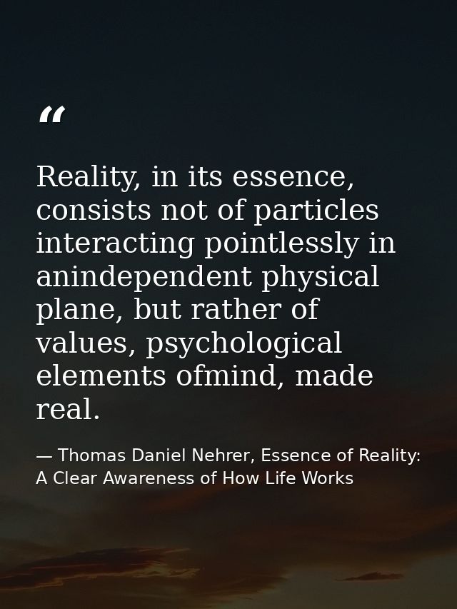 Reality, in its essence, consists not of particles interacting pointlessly in anindependent physical plane, but rather o — Thomas Daniel Nehrer, Essence of Reality: A Clear Awareness of How Life Works