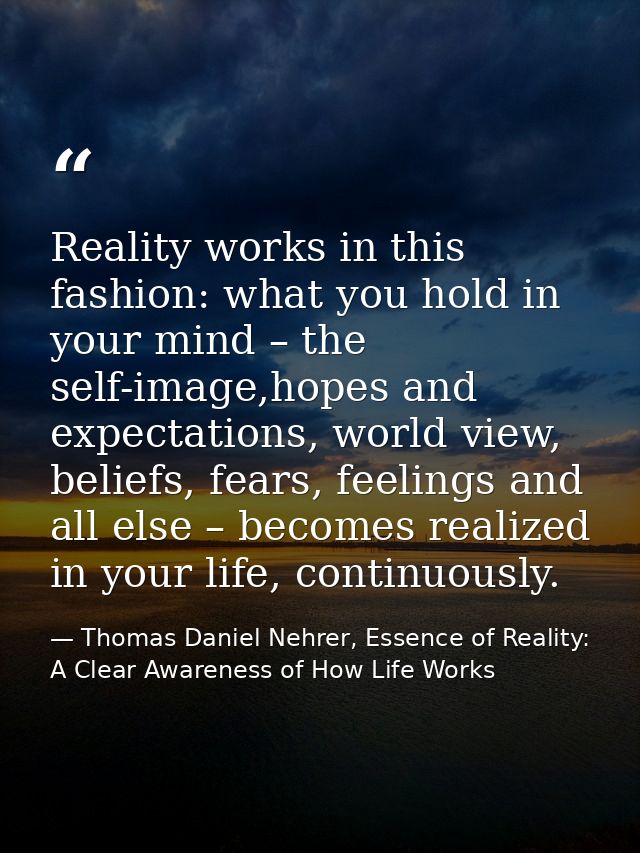 Reality works in this fashion: what you hold in your mind – the self-image,hopes and expectations, world view, beliefs,  — Thomas Daniel Nehrer, Essence of Reality: A Clear Awareness of How Life Works