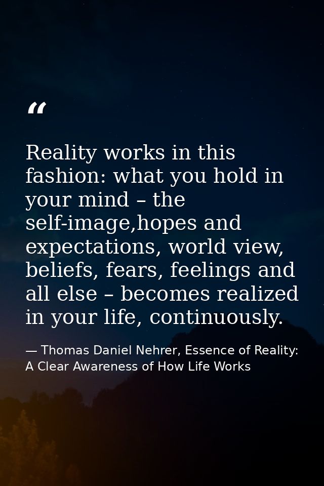 Reality works in this fashion: what you hold in your mind – the self-image,hopes and expectations, world view, beliefs,  — Thomas Daniel Nehrer, Essence of Reality: A Clear Awareness of How Life Works