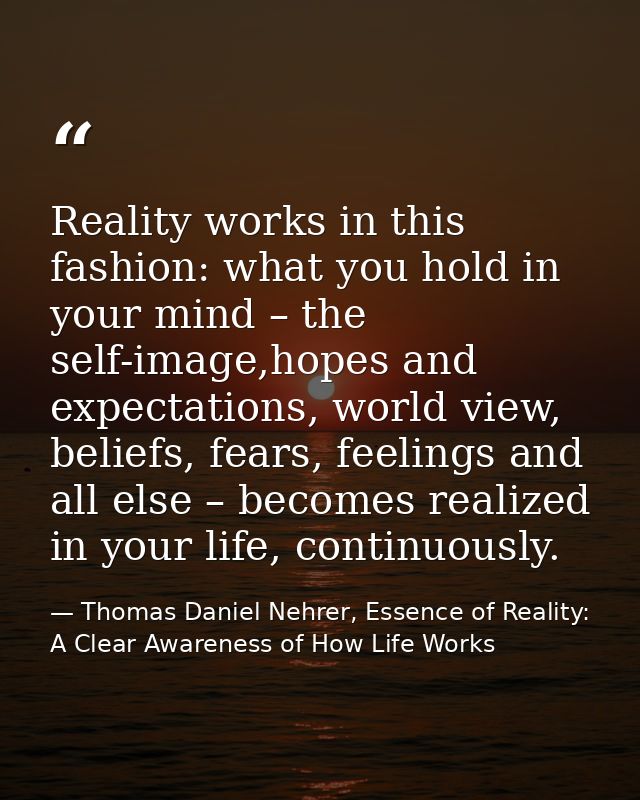 Reality works in this fashion: what you hold in your mind – the self-image,hopes and expectations, world view, beliefs,  — Thomas Daniel Nehrer, Essence of Reality: A Clear Awareness of How Life Works