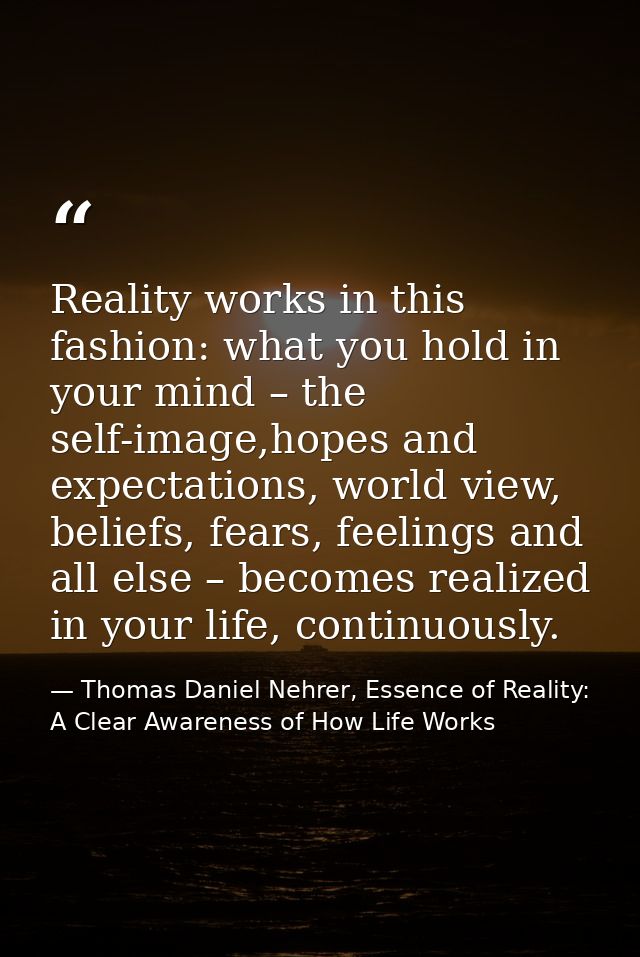 Reality works in this fashion: what you hold in your mind – the self-image,hopes and expectations, world view, beliefs,  — Thomas Daniel Nehrer, Essence of Reality: A Clear Awareness of How Life Works