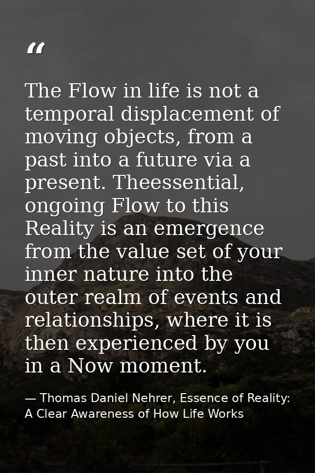 The Flow in life is not a temporal displacement of moving objects, from a past into a future via a present. Theessential — Thomas Daniel Nehrer, Essence of Reality: A Clear Awareness of How Life Works