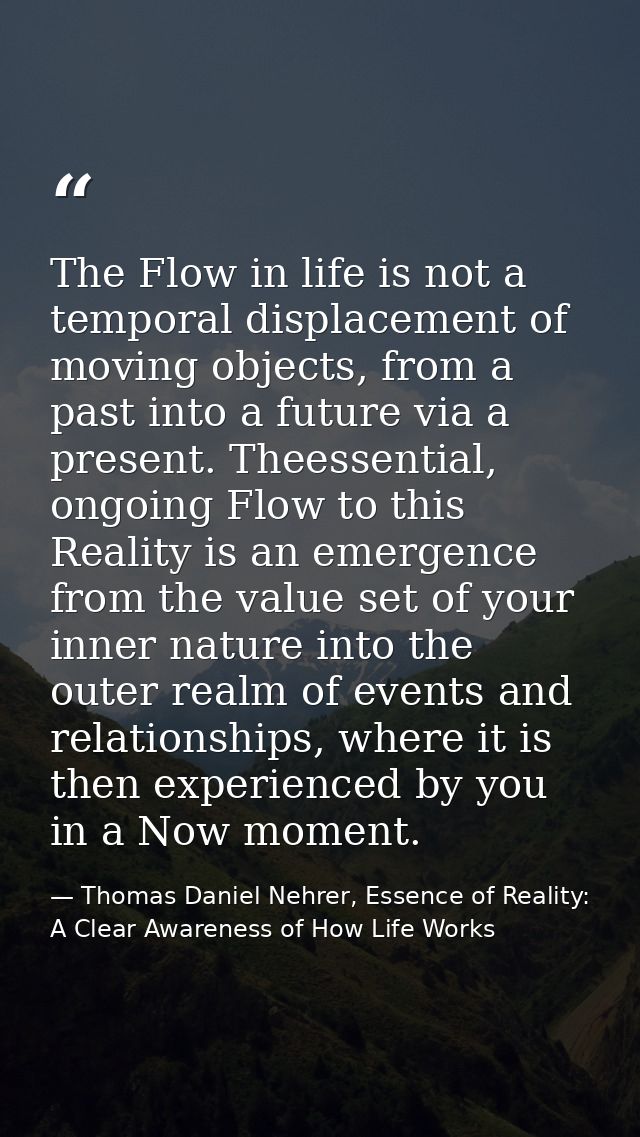 The Flow in life is not a temporal displacement of moving objects, from a past into a future via a present. Theessential — Thomas Daniel Nehrer, Essence of Reality: A Clear Awareness of How Life Works