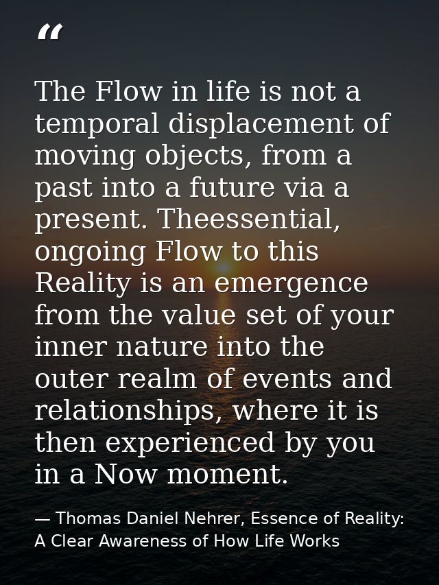 The Flow in life is not a temporal displacement of moving objects, from a past into a future via a present. Theessential — Thomas Daniel Nehrer, Essence of Reality: A Clear Awareness of How Life Works