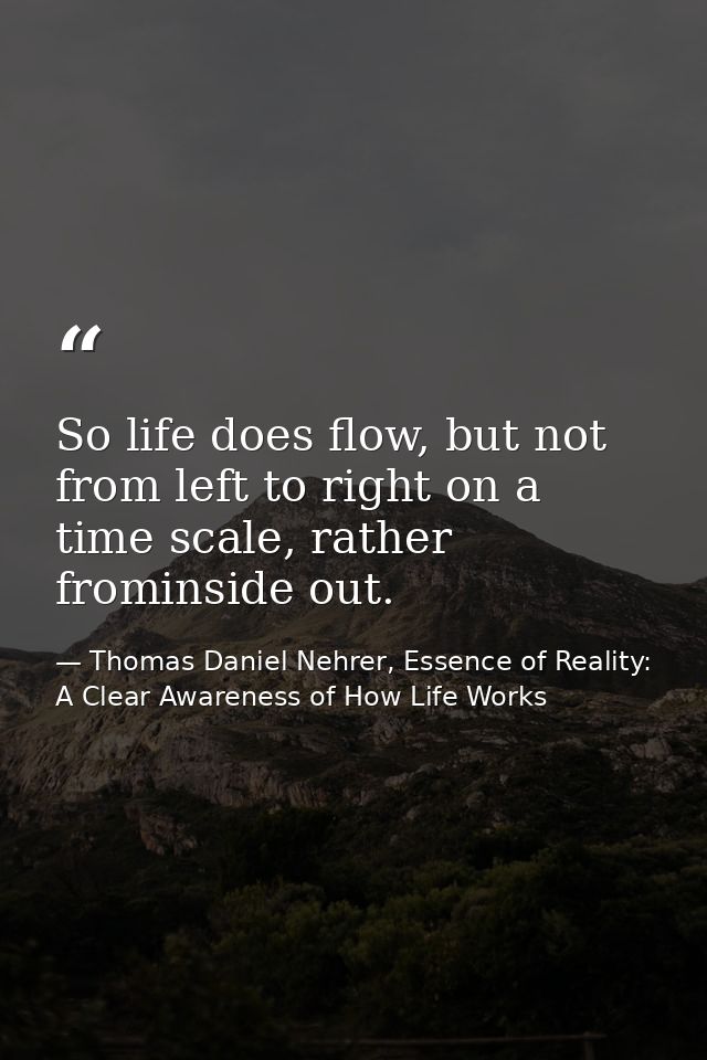 So life does flow, but not from left to right on a time scale, rather frominside out. — Thomas Daniel Nehrer, Essence of Reality: A Clear Awareness of How Life Works