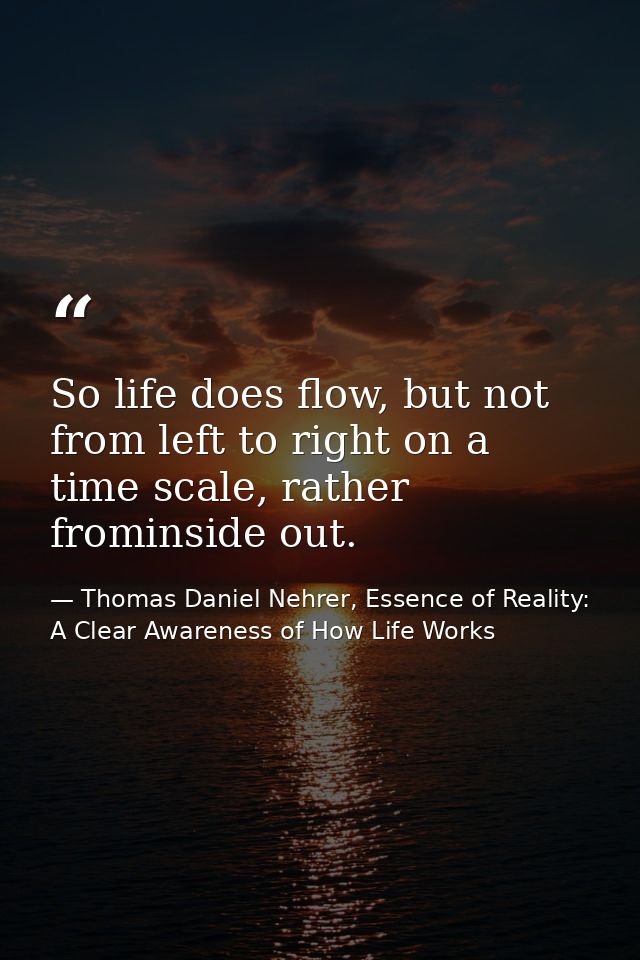 So life does flow, but not from left to right on a time scale, rather frominside out. — Thomas Daniel Nehrer, Essence of Reality: A Clear Awareness of How Life Works