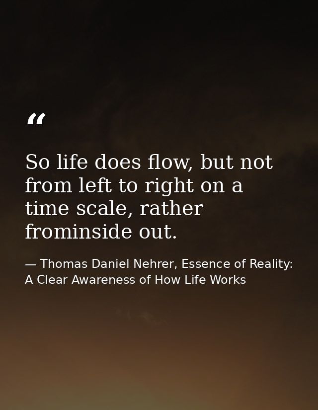 So life does flow, but not from left to right on a time scale, rather frominside out. — Thomas Daniel Nehrer, Essence of Reality: A Clear Awareness of How Life Works