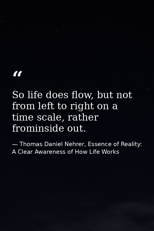 So life does flow, but not from left to right on a time scale, rather frominside out. — Thomas Daniel Nehrer, Essence of Reality: A Clear Awareness of How Life Works