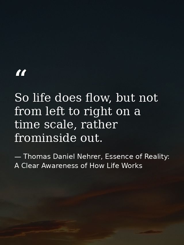 So life does flow, but not from left to right on a time scale, rather frominside out. — Thomas Daniel Nehrer, Essence of Reality: A Clear Awareness of How Life Works