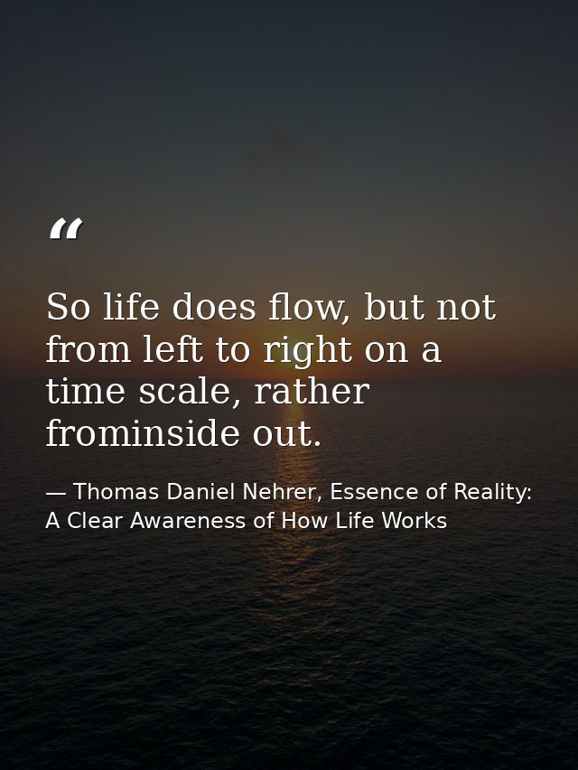 So life does flow, but not from left to right on a time scale, rather frominside out. — Thomas Daniel Nehrer, Essence of Reality: A Clear Awareness of How Life Works