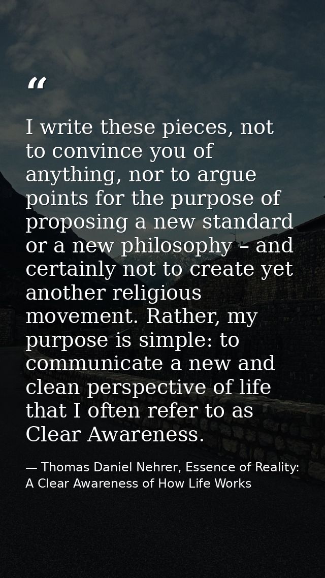 I write these pieces, not to convince you of anything, nor to argue points for the purpose of proposing a new standard o — Thomas Daniel Nehrer, Essence of Reality: A Clear Awareness of How Life Works
