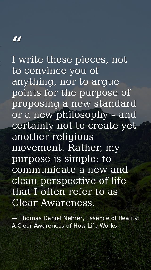 I write these pieces, not to convince you of anything, nor to argue points for the purpose of proposing a new standard o — Thomas Daniel Nehrer, Essence of Reality: A Clear Awareness of How Life Works