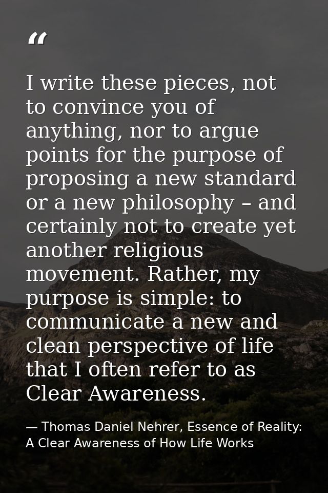I write these pieces, not to convince you of anything, nor to argue points for the purpose of proposing a new standard o — Thomas Daniel Nehrer, Essence of Reality: A Clear Awareness of How Life Works
