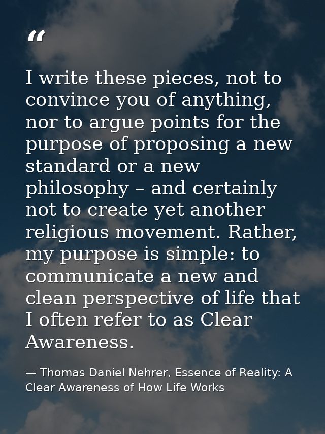 I write these pieces, not to convince you of anything, nor to argue points for the purpose of proposing a new standard o — Thomas Daniel Nehrer, Essence of Reality: A Clear Awareness of How Life Works