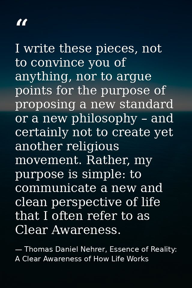 I write these pieces, not to convince you of anything, nor to argue points for the purpose of proposing a new standard o — Thomas Daniel Nehrer, Essence of Reality: A Clear Awareness of How Life Works