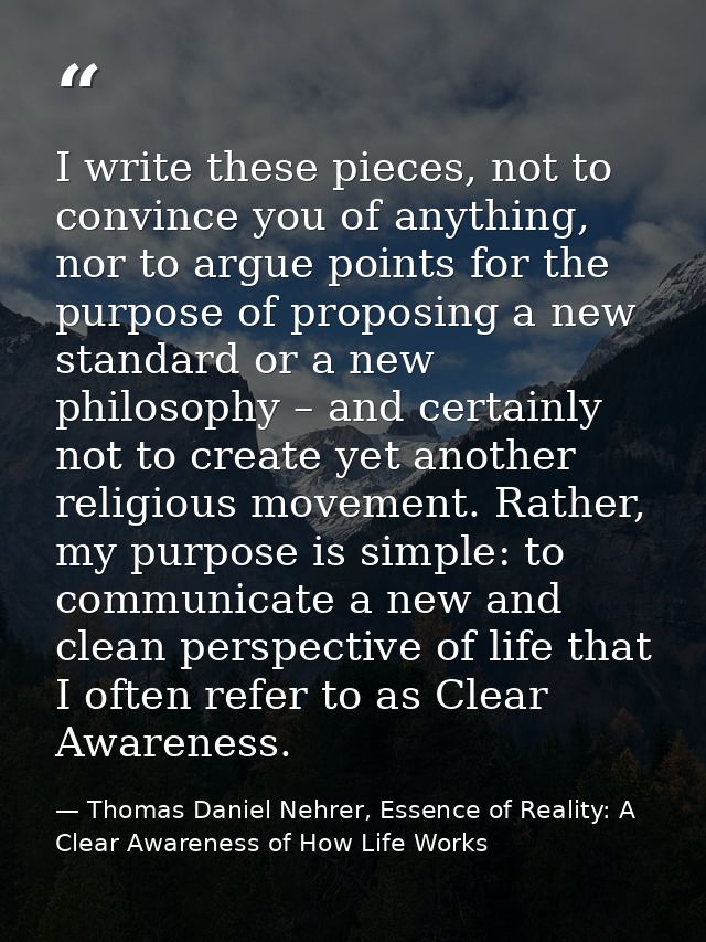 I write these pieces, not to convince you of anything, nor to argue points for the purpose of proposing a new standard o — Thomas Daniel Nehrer, Essence of Reality: A Clear Awareness of How Life Works
