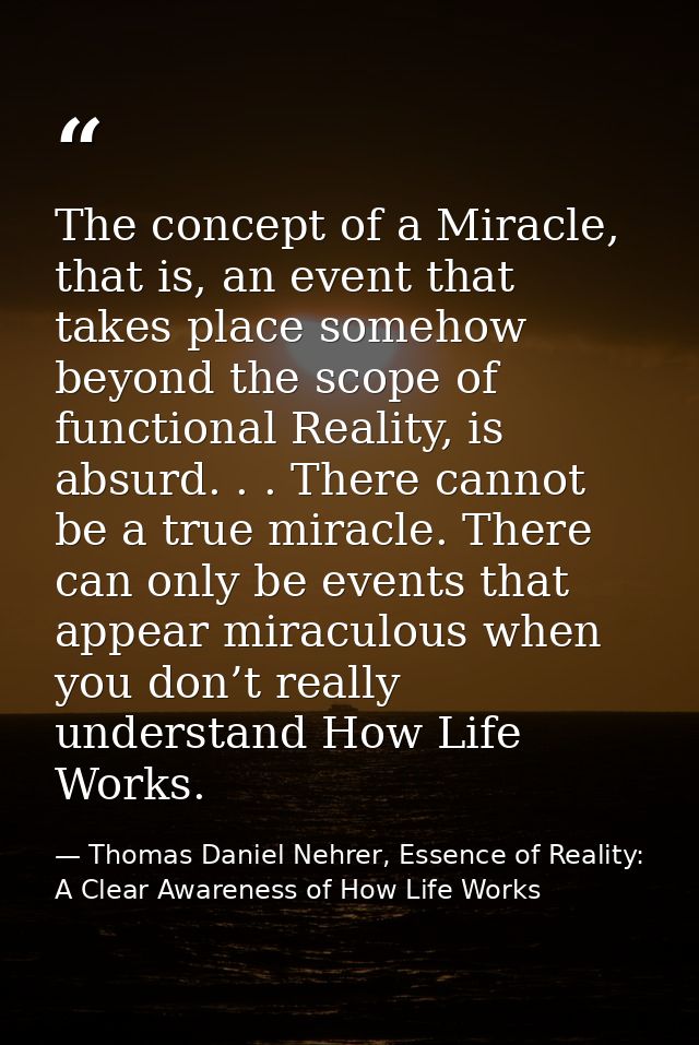 The concept of a Miracle, that is, an event that takes place somehow beyond the scope of functional Reality, is absurd.  — Thomas Daniel Nehrer, Essence of Reality: A Clear Awareness of How Life Works