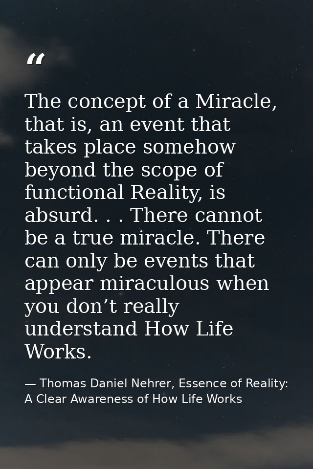 The concept of a Miracle, that is, an event that takes place somehow beyond the scope of functional Reality, is absurd.  — Thomas Daniel Nehrer, Essence of Reality: A Clear Awareness of How Life Works