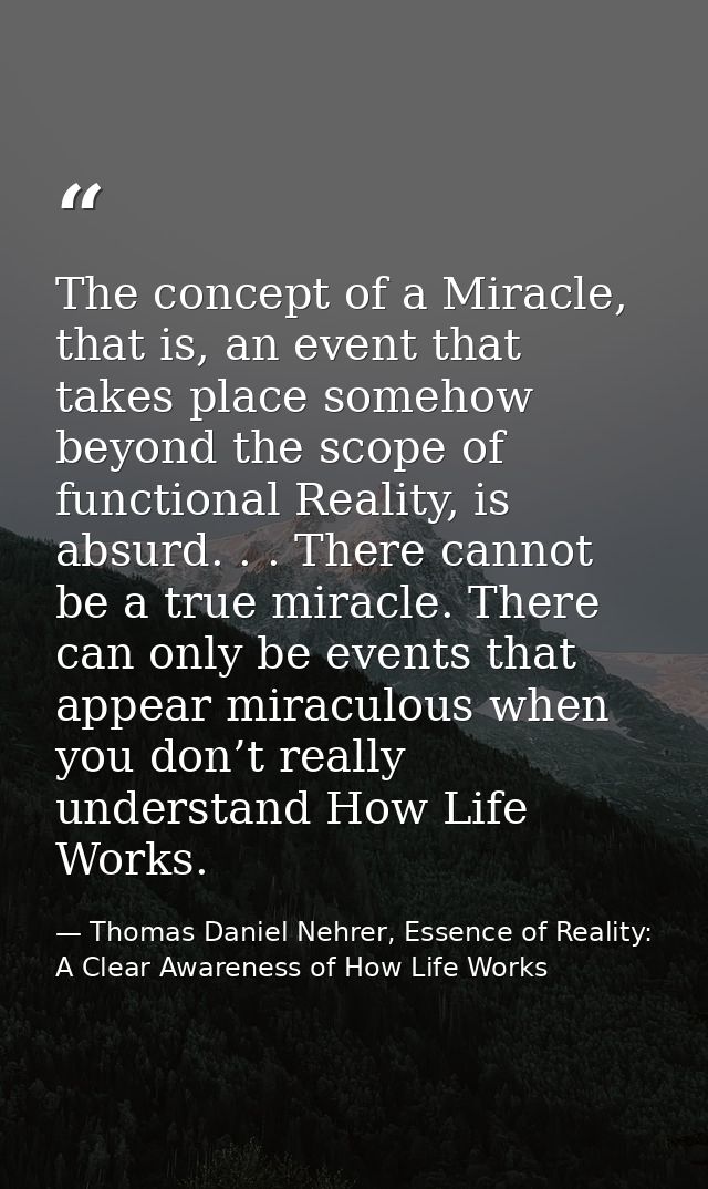 The concept of a Miracle, that is, an event that takes place somehow beyond the scope of functional Reality, is absurd.  — Thomas Daniel Nehrer, Essence of Reality: A Clear Awareness of How Life Works
