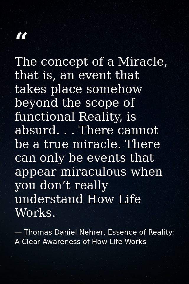 The concept of a Miracle, that is, an event that takes place somehow beyond the scope of functional Reality, is absurd.  — Thomas Daniel Nehrer, Essence of Reality: A Clear Awareness of How Life Works