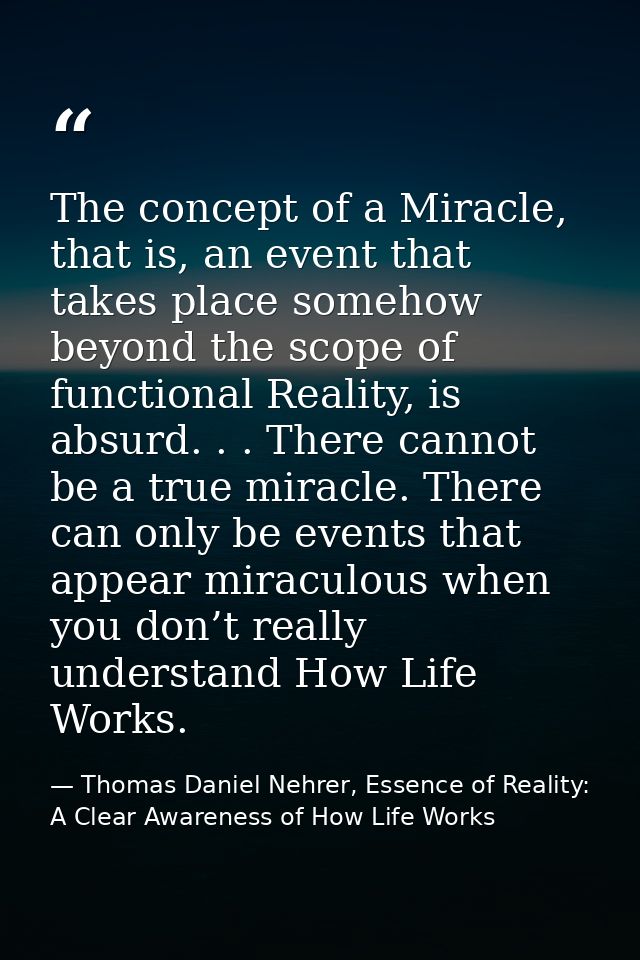 The concept of a Miracle, that is, an event that takes place somehow beyond the scope of functional Reality, is absurd.  — Thomas Daniel Nehrer, Essence of Reality: A Clear Awareness of How Life Works