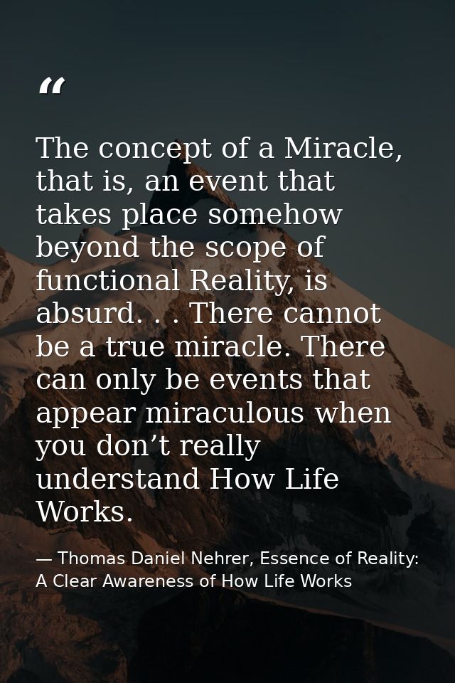 The concept of a Miracle, that is, an event that takes place somehow beyond the scope of functional Reality, is absurd.  — Thomas Daniel Nehrer, Essence of Reality: A Clear Awareness of How Life Works