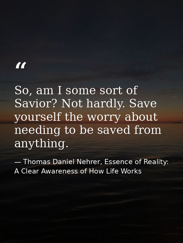 So, am I some sort of Savior? Not hardly. Save yourself the worry about needing to be saved from anything. — Thomas Daniel Nehrer, Essence of Reality: A Clear Awareness of How Life Works