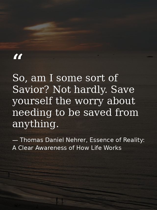 So, am I some sort of Savior? Not hardly. Save yourself the worry about needing to be saved from anything. — Thomas Daniel Nehrer, Essence of Reality: A Clear Awareness of How Life Works