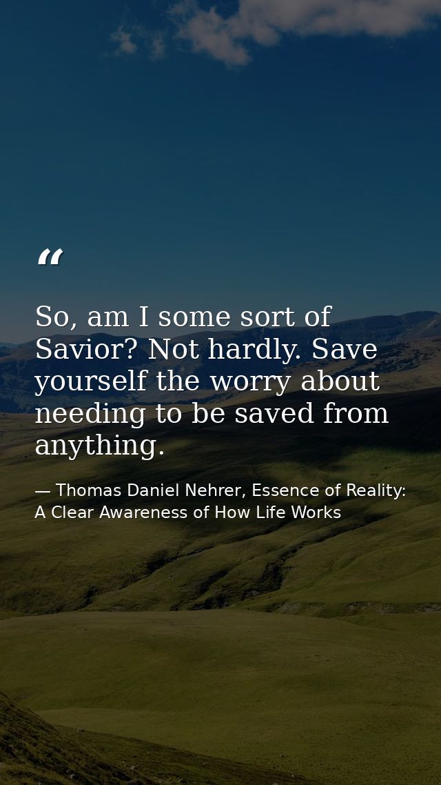 So, am I some sort of Savior? Not hardly. Save yourself the worry about needing to be saved from anything. — Thomas Daniel Nehrer, Essence of Reality: A Clear Awareness of How Life Works